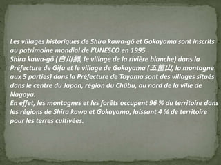 Les villages historiques de Shira kawa-gô et Gokayama sont inscrits
au patrimoine mondial de l’UNESCO en 1995
Shira kawa-gō (白川郷, le village de la rivière blanche) dans la
Préfecture de Gifu et le village de Gokayama (五箇山, la montagne
aux 5 parties) dans la Préfecture de Toyama sont des villages situés
dans le centre du Japon, région du Chûbu, au nord de la ville de
Nagoya.
En effet, les montagnes et les forêts occupent 96 % du territoire dans
les régions de Shira kawa et Gokayama, laissant 4 % de territoire
pour les terres cultivées.
 