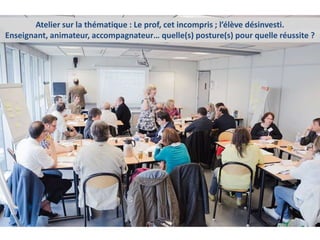 Atelier sur la thématique : Le prof, cet incompris ; l’élève désinvesti.
Enseignant, animateur, accompagnateur… quelle(s) posture(s) pour quelle réussite ?
 