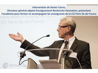 Intervention de Xavier Cornu,
Directeur général adjoint Enseignement-Recherche-Formation, présentant
l’académie pour former et accompagner les enseignants de la CCI Paris Ile-de-France
 
