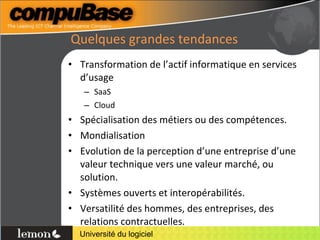 Quelques grandes tendances Transformation de l’actif informatique en services d’usage SaaS Cloud Spécialisation des métiers ou des compétences. Mondialisation Evolution de la perception d’une entreprise d’une valeur technique vers une valeur marché, ou solution. Systèmes ouverts et interopérabilités. Versatilité des hommes, des entreprises, des relations contractuelles. 
