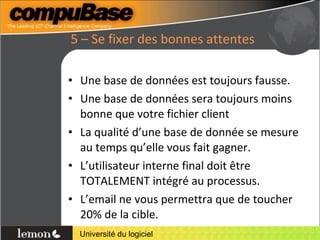 5 – Se fixer des bonnes attentes Une base de données est toujours fausse. Une base de données sera toujours moins bonne que votre fichier client La qualité d’une base de donnée se mesure au temps qu’elle vous fait gagner. L’utilisateur interne final doit être TOTALEMENT intégré au processus. L’email ne vous permettra que de toucher 20% de la cible. 