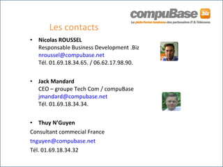 Les contacts Nicolas ROUSSEL Responsable Business Development .Biz [email_address] Tél. 01.69.18.34.65. / 06.62.17.98.90.  Jack Mandard CEO – groupe Tech Com / compuBase [email_address] Tél. 01.69.18.34.34. Thuy N’Guyen Consultant commecial France  [email_address] Tél. 01.69.18.34.32 