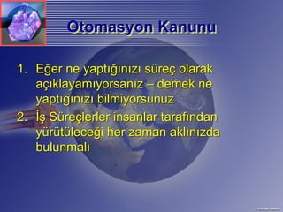 Otomasyon Kanunu

1. Eğer ne yaptığınızı süreç olarak
   açıklayamıyorsanız – demek ne
   yaptığınızı bilmiyorsunuz
2. İş Süreçlerler insanlar tarafından
   yürütüleceği her zaman aklınızda
   bulunmalı
 