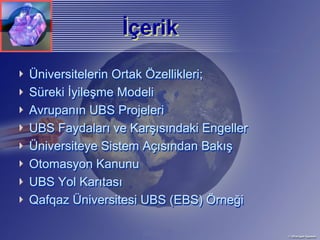 İçerik
                İçerik
Üniversitelerin Ortak Özellikleri;
Süreki İyileşme Modeli
Avrupanın UBS Projeleri
UBS Faydaları ve Karşısındaki Engeller
Üniversiteye Sistem Açısından Bakış
Otomasyon Kanunu
UBS Yol Karıtası
Qafqaz Üniversitesi UBS (EBS) Örneği
 