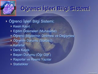 Öğrenci İşleri Bilgi Sistemi
       Öğrenci İşleri

Öğrenci İşleri Bilgi Sistemi;
  Kesin Kayıt
  Eğitim Ödemeleri (Muhasebe)
  Öğrenci Bilgilerinin Girilmesi ve Değişmesi
  Öğrenim Durumu (Statüsü)
  Kararlar
  Ders Kaydı
  Başarı Durumu (Öğr.Gör.)
  Raporlar ve Resmi Yazılar
  Statistikler
 
