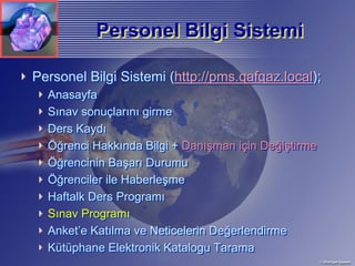 Personel Bilgi Sistemi

Personel Bilgi Sistemi (http://pms.qafqaz.local);
  Anasayfa
  Sınav sonuçlarını girme
  Ders Kaydı
  Öğrenci Hakkında Bilgi + Danışman için Değiştirme
  Öğrencinin Başarı Durumu
  Öğrenciler ile Haberleşme
  Haftalk Ders Programı
  Sınav Programı
  Anket’e Katılma ve Neticelerin Değerlendirme
  Kütüphane Elektronik Katalogu Tarama
 