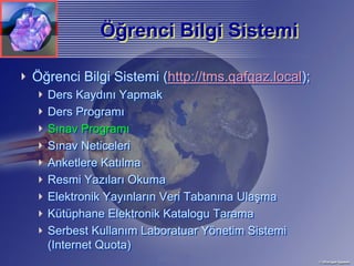 Öğrenci Bilgi Sistemi
           Öğrenci

Öğrenci Bilgi Sistemi (http://tms.qafqaz.local);
  Ders Kaydını Yapmak
  Ders Programı
  Sınav Programı
  Sınav Neticeleri
  Anketlere Katılma
  Resmi Yazıları Okuma
  Elektronik Yayınların Veri Tabanına Ulaşma
  Kütüphane Elektronik Katalogu Tarama
  Serbest Kullanım Laboratuar Yönetim Sistemi
  (Internet Quota)
 