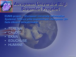 Avrupanın Üniversite Bilgi
       Avrupanın Üniversite
          Sistemleri Projeleri
EUNIS projesi – (European University Information
Systems) 1993-cü yılda başlatılmıştır, Avrupanın 30+
fazla ülkesini birleştirmekte.

•   TERENA
•   CAUDİT
•   EKMA
•   EDUCAUSE
•   HUMANE
 