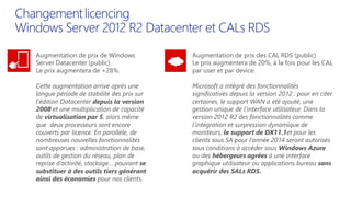 Changementlicencing
Windows Server 2012 R2 Datacenter et CALs RDS
Augmentation de prix de Windows
Server Datacenter (public)
Le prix augmentera de +28%.
Cette augmentation arrive après une
longue période de stabilité des prix sur
l’édition Datacenter depuis la version
2008 et une multiplication de capacité
de virtualisation par 5, alors même
que deux processeurs sont encore
couverts par licence. En parallèle, de
nombreuses nouvelles fonctionnalités
sont apparues : administration de base,
outils de gestion du réseau, plan de
reprise d’activité, stockage… pouvant se
substituer à des outils tiers générant
ainsi des économies pour nos clients.
Augmentation de prix des CAL RDS (public)
Le prix augmentera de 20%, à la fois pour les CAL
par user et par device.
Microsoft a intégré des fonctionnalités
significatives depuis la version 2012 : pour en citer
certaines, le support WAN a été ajouté, une
gestion unique de l’interface utilisateur. Dans la
version 2012 R2 des fonctionnalités comme
l’intégration et surpression dynamique de
moniteurs, le support de DX11.1et pour les
clients sous SA pour l’année 2014 seront autorisés
sous conditions à accéder sous Windows Azure
ou des hébergeurs agrées à une interface
graphique utilisateur ou applications bureau sans
acquérir des SALs RDS.
 
