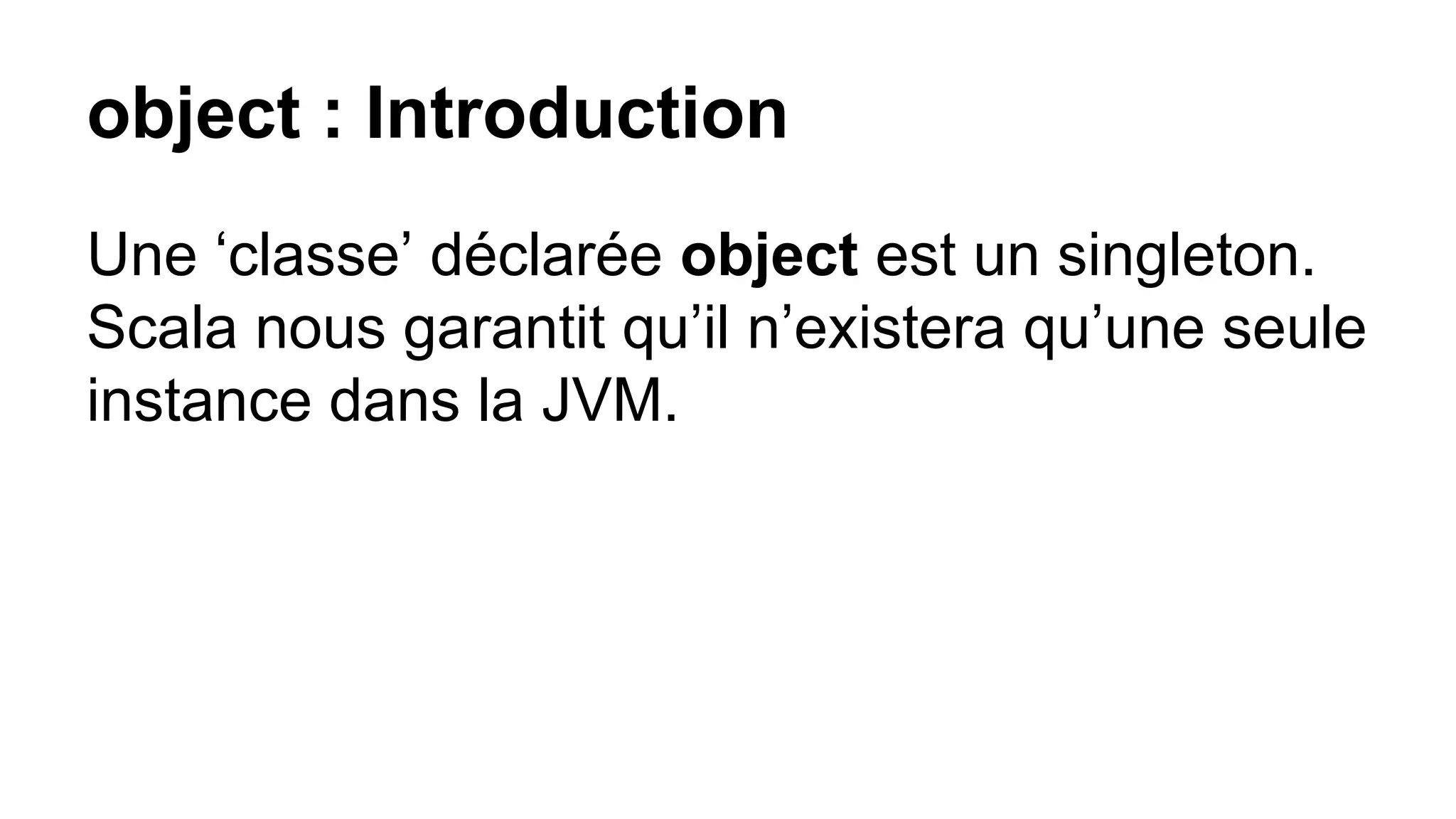 object : Introduction
Une ‘classe’ déclarée object est un singleton.
Scala nous garantit qu’il n’existera qu’une seule
instance dans la JVM.
 