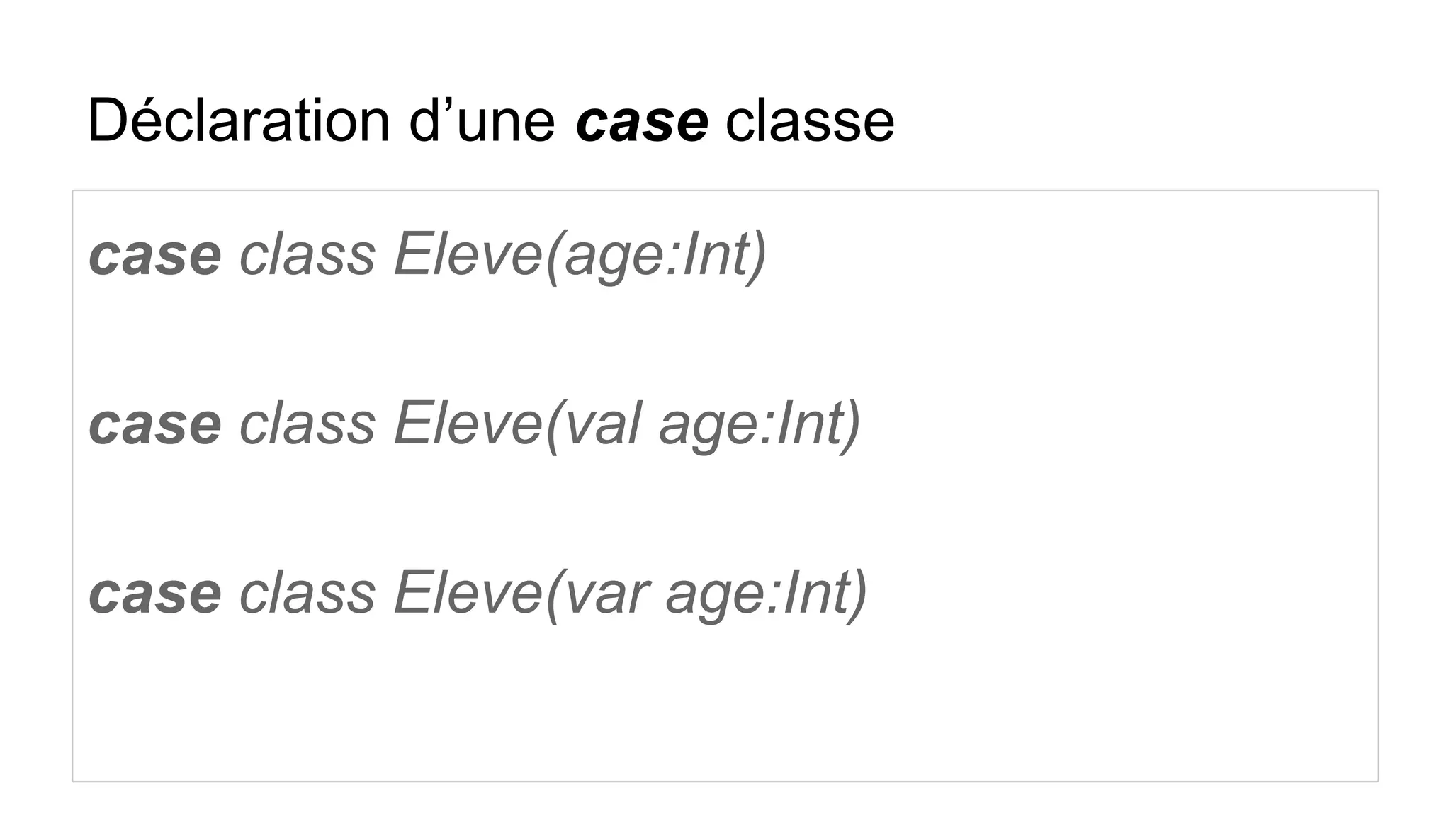 Déclaration d’une case classe
case class Eleve(age:Int)
case class Eleve(val age:Int)
case class Eleve(var age:Int)
 