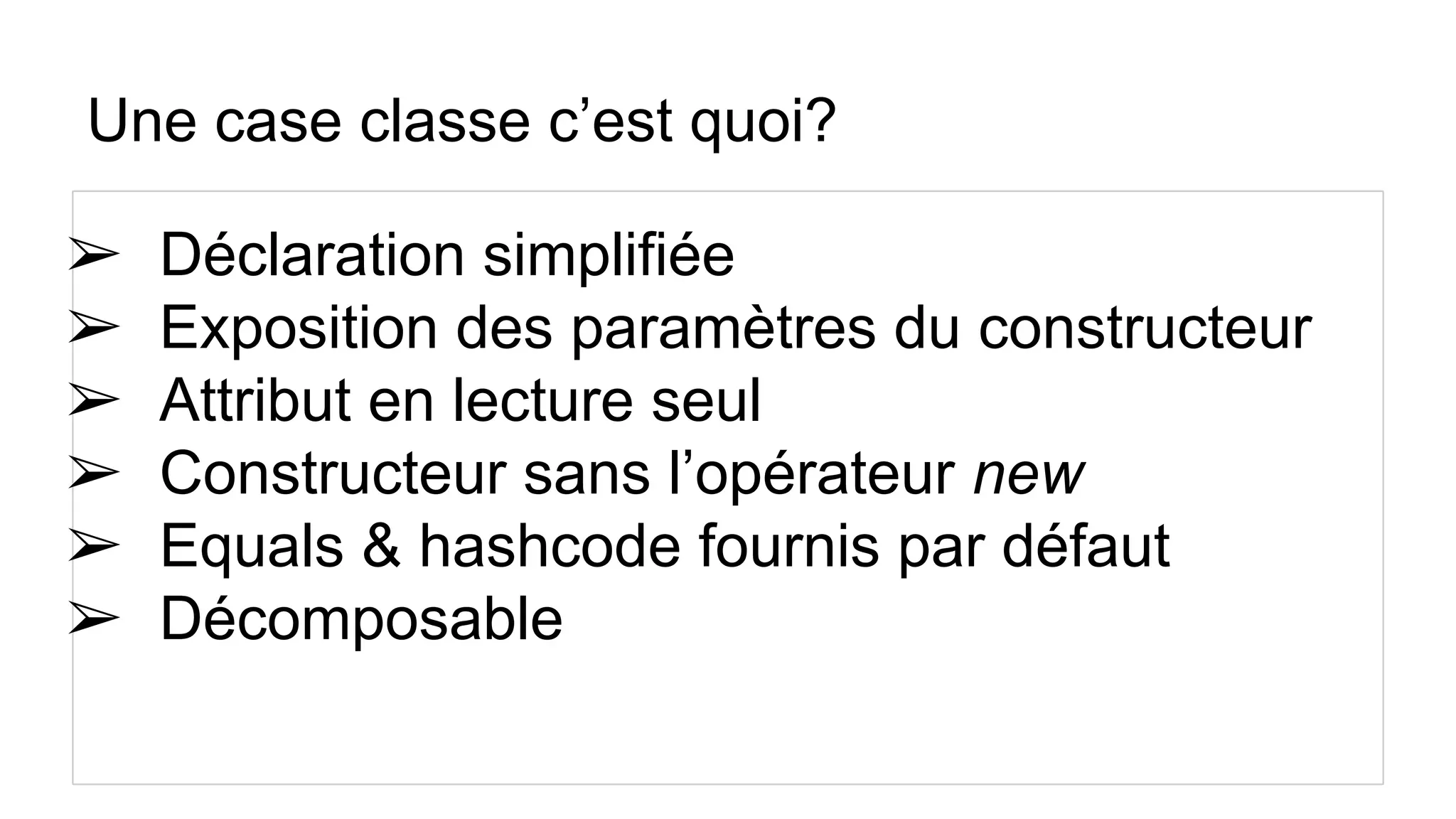 Une case classe c’est quoi?
➢ Déclaration simplifiée
➢ Exposition des paramètres du constructeur
➢ Attribut en lecture seul
➢ Constructeur sans l’opérateur new
➢ Equals & hashcode fournis par défaut
➢ Décomposable
 