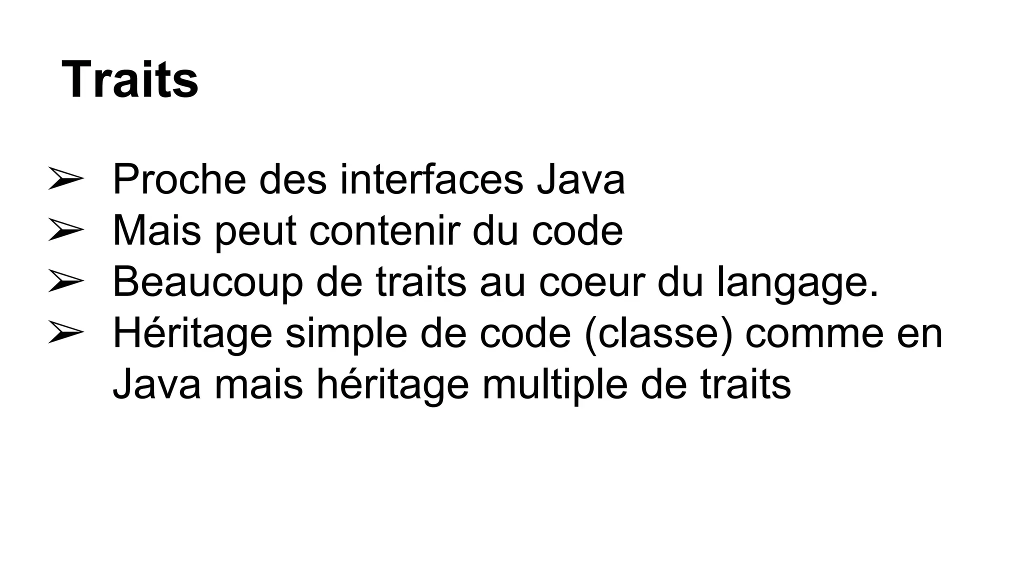 Traits
➢ Proche des interfaces Java
➢ Mais peut contenir du code
➢ Beaucoup de traits au coeur du langage.
➢ Héritage simple de code (classe) comme en
Java mais héritage multiple de traits
 
