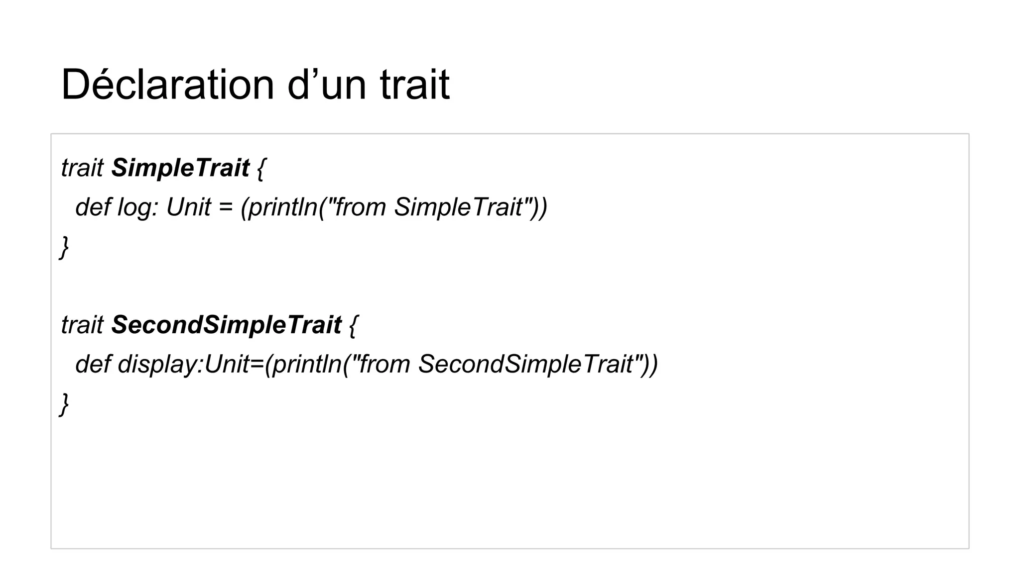 Déclaration d’un trait
trait SimpleTrait {
def log: Unit = (println("from SimpleTrait"))
}
trait SecondSimpleTrait {
def display:Unit=(println("from SecondSimpleTrait"))
}
 