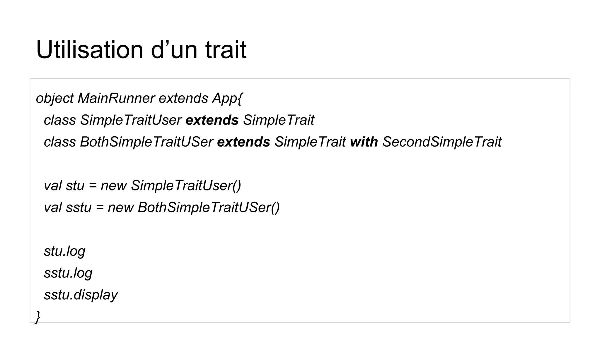 Utilisation d’un trait
object MainRunner extends App{
class SimpleTraitUser extends SimpleTrait
class BothSimpleTraitUSer extends SimpleTrait with SecondSimpleTrait
val stu = new SimpleTraitUser()
val sstu = new BothSimpleTraitUSer()
stu.log
sstu.log
sstu.display
}
 