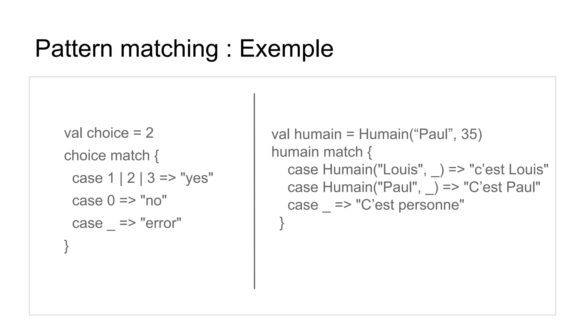 Pattern matching : Exemple
val choice = 2
choice match {
case 1 | 2 | 3 => "yes"
case 0 => "no"
case _ => "error"
}
val humain = Humain(“Paul”, 35)
humain match {
case Humain("Louis", _) => "c’est Louis"
case Humain("Paul", _) => "C’est Paul"
case _ => "C’est personne"
}
 
