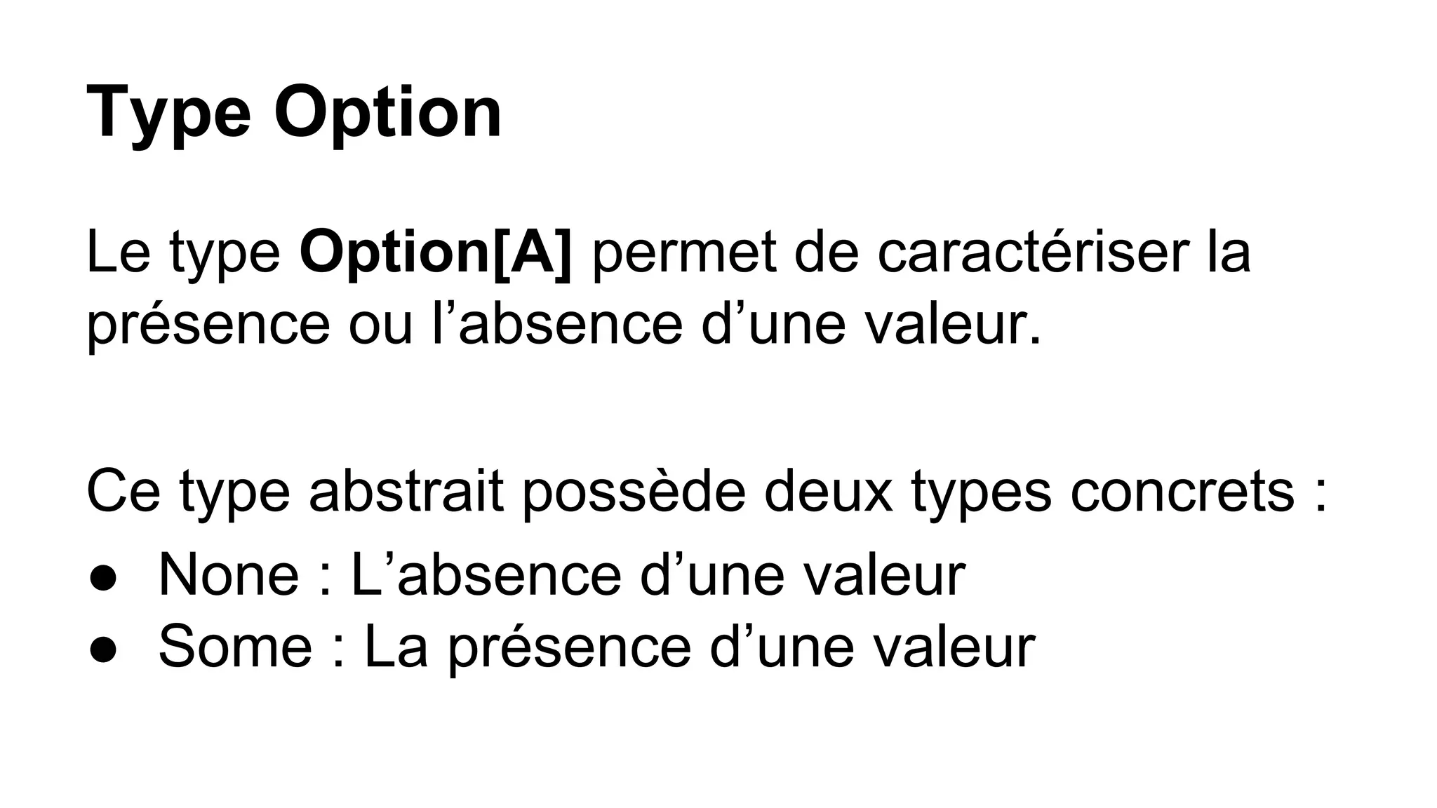 Type Option
Le type Option[A] permet de caractériser la
présence ou l’absence d’une valeur.
Ce type abstrait possède deux types concrets :
● None : L’absence d’une valeur
● Some : La présence d’une valeur
 