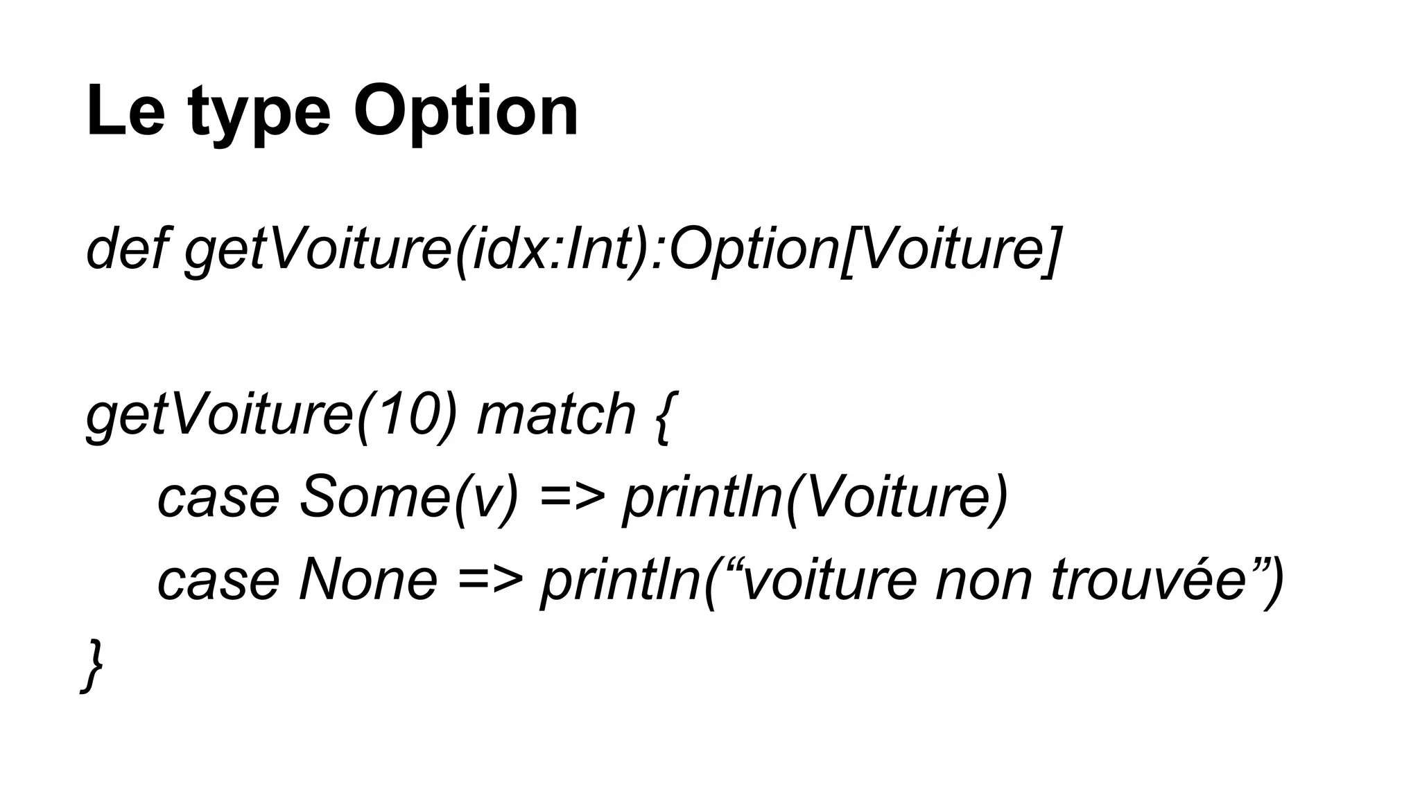 Le type Option
def getVoiture(idx:Int):Option[Voiture]
getVoiture(10) match {
case Some(v) => println(Voiture)
case None => println(“voiture non trouvée”)
}
 