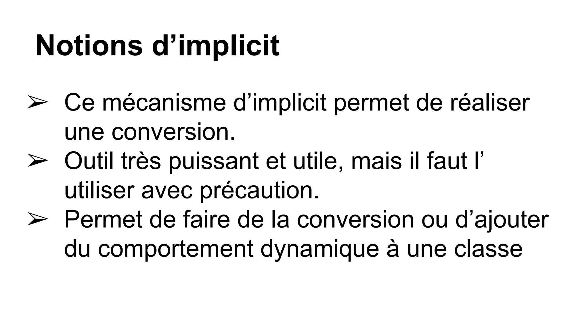 Notions d’implicit
➢ Ce mécanisme d’implicit permet de réaliser
une conversion.
➢ Outil très puissant et utile, mais il faut l’
utiliser avec précaution.
➢ Permet de faire de la conversion ou d’ajouter
du comportement dynamique à une classe
 