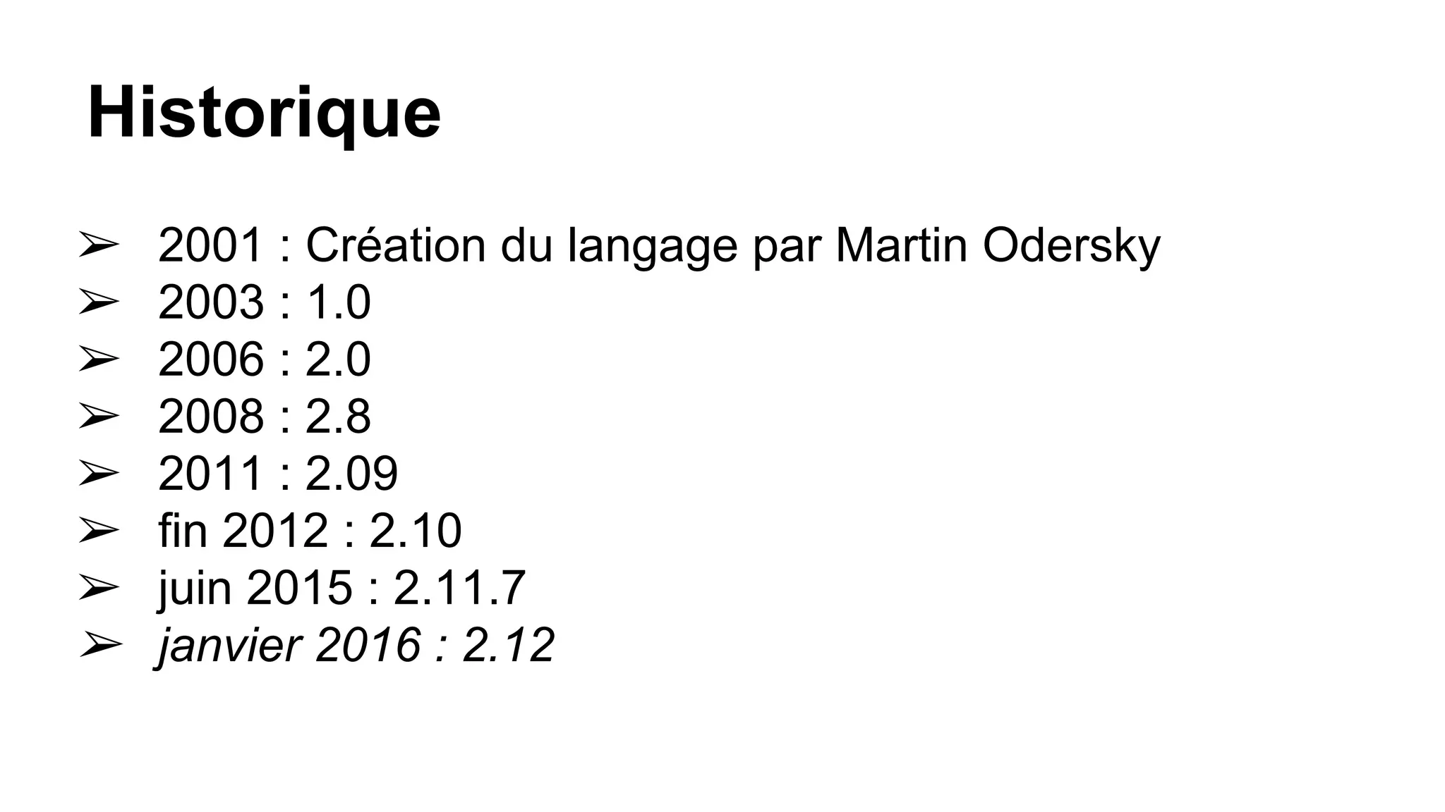 Historique
➢ 2001 : Création du langage par Martin Odersky
➢ 2003 : 1.0
➢ 2006 : 2.0
➢ 2008 : 2.8
➢ 2011 : 2.09
➢ fin 2012 : 2.10
➢ juin 2015 : 2.11.7
➢ janvier 2016 : 2.12
 