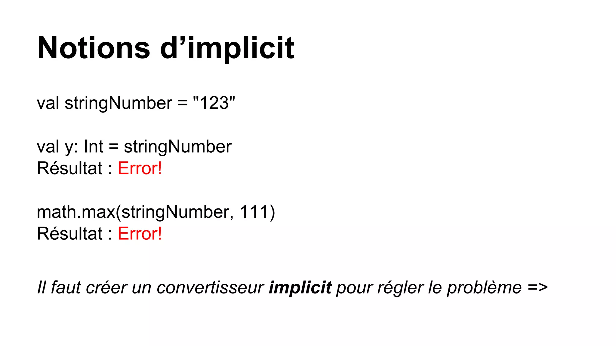 Notions d’implicit
val stringNumber = "123"
val y: Int = stringNumber
Résultat : Error!
math.max(stringNumber, 111)
Résultat : Error!
Il faut créer un convertisseur implicit pour régler le problème =>
 
