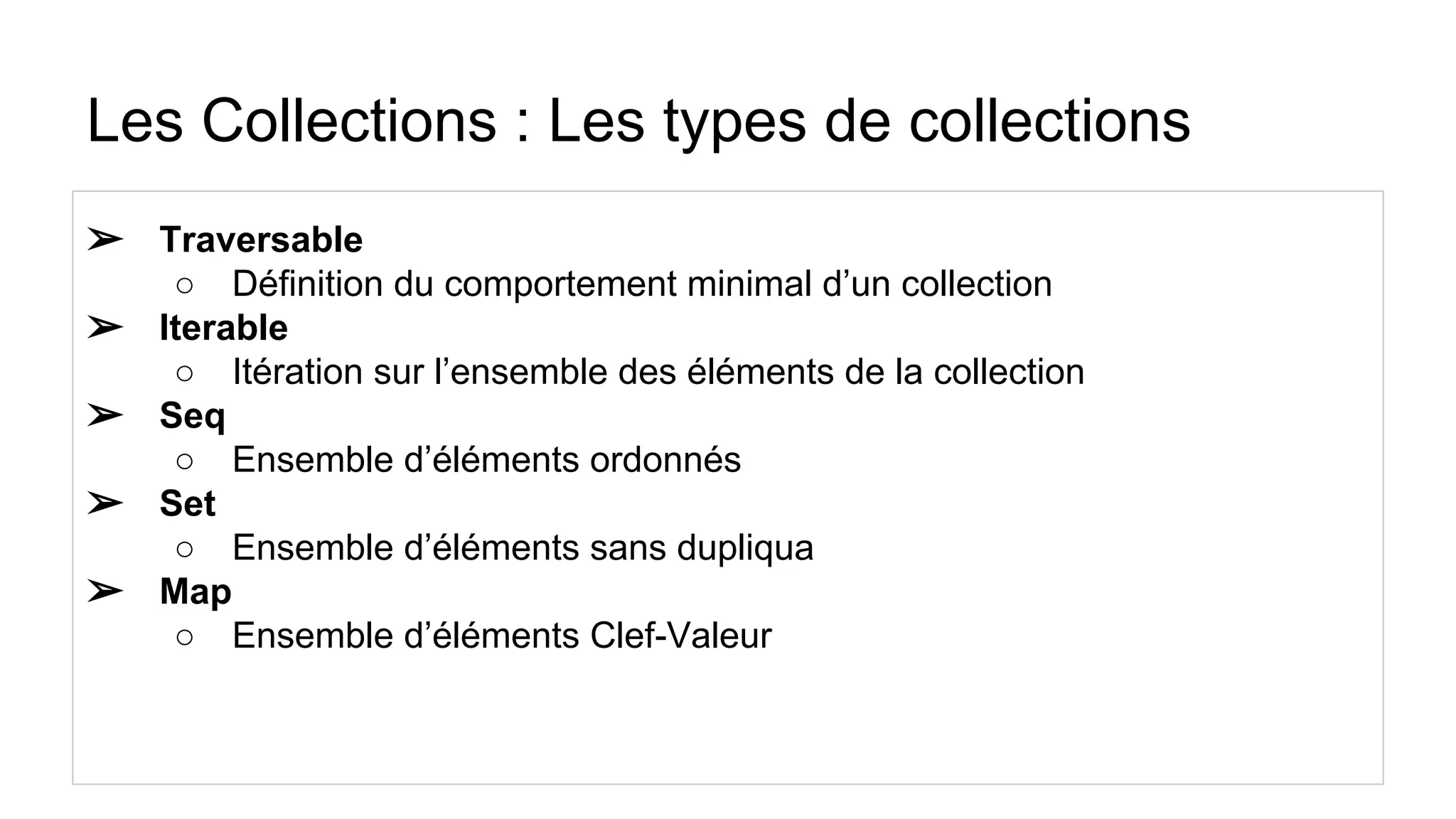 Les Collections : Les types de collections
➢ Traversable
○ Définition du comportement minimal d’un collection
➢ Iterable
○ Itération sur l’ensemble des éléments de la collection
➢ Seq
○ Ensemble d’éléments ordonnés
➢ Set
○ Ensemble d’éléments sans dupliqua
➢ Map
○ Ensemble d’éléments Clef-Valeur
 