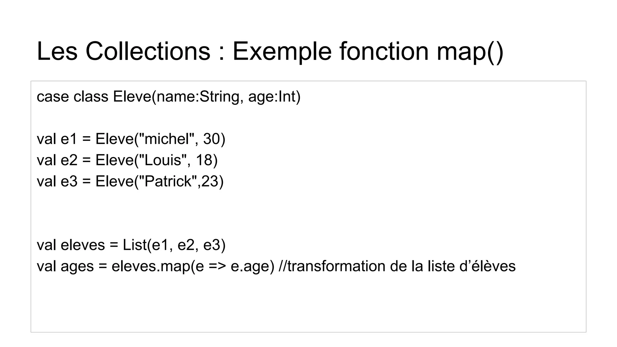 Les Collections : Exemple fonction map()
case class Eleve(name:String, age:Int)
val e1 = Eleve("michel", 30)
val e2 = Eleve("Louis", 18)
val e3 = Eleve("Patrick",23)
val eleves = List(e1, e2, e3)
val ages = eleves.map(e => e.age) //transformation de la liste d’élèves
 