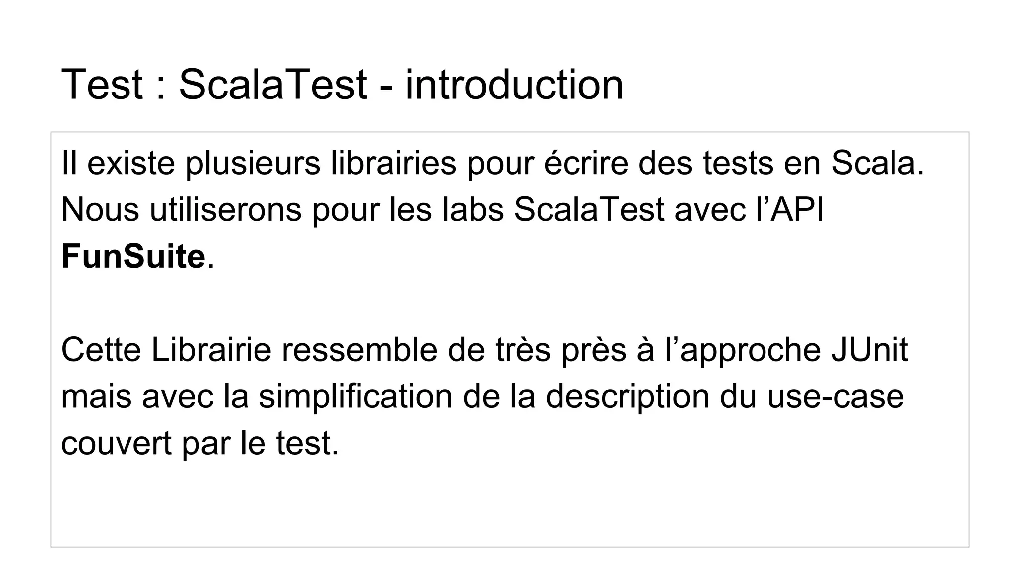 Test : ScalaTest - introduction
Il existe plusieurs librairies pour écrire des tests en Scala.
Nous utiliserons pour les labs ScalaTest avec l’API
FunSuite.
Cette Librairie ressemble de très près à l’approche JUnit
mais avec la simplification de la description du use-case
couvert par le test.
 
