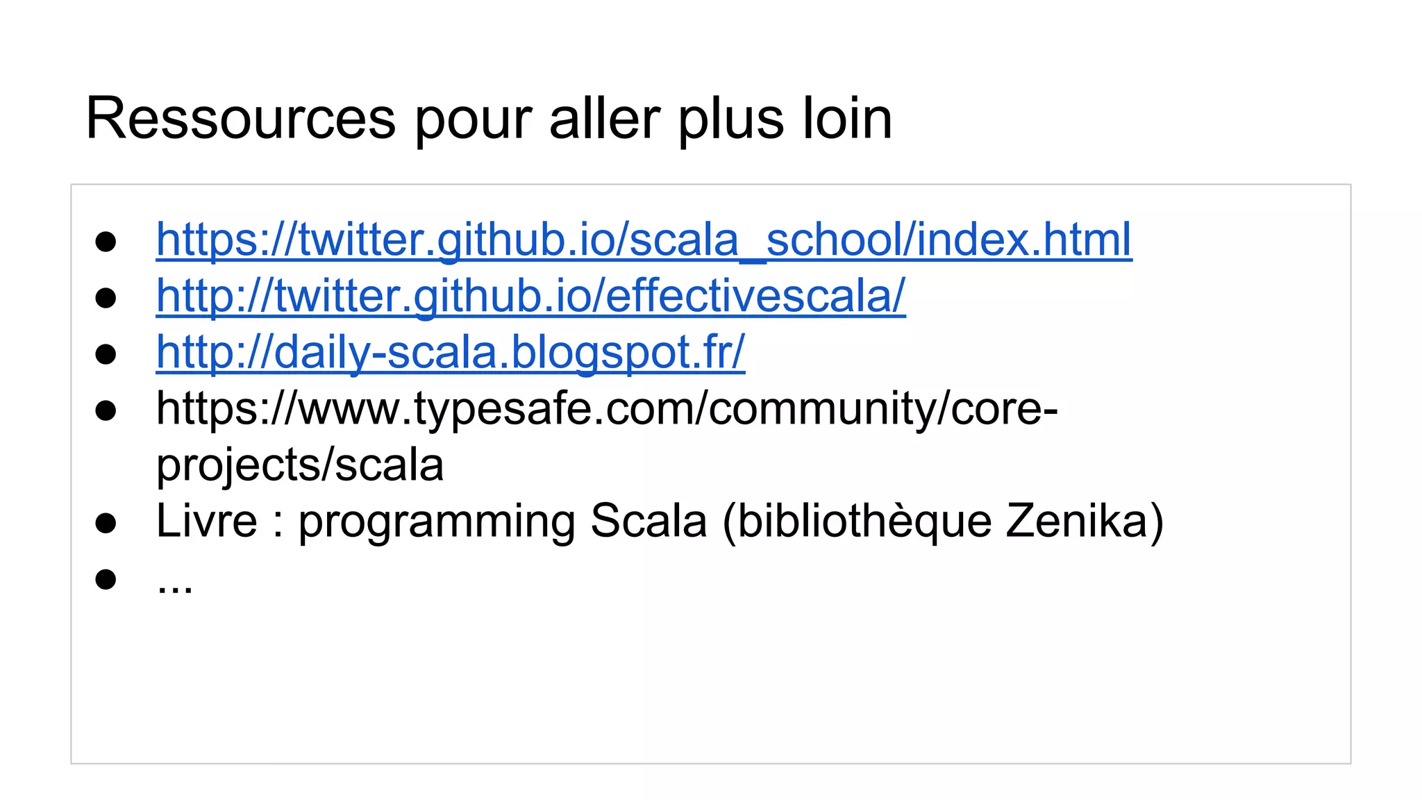 Ressources pour aller plus loin
● https://twitter.github.io/scala_school/index.html
● http://twitter.github.io/effectivescala/
● http://daily-scala.blogspot.fr/
● https://www.typesafe.com/community/core-
projects/scala
● Livre : programming Scala (bibliothèque Zenika)
● ...
 