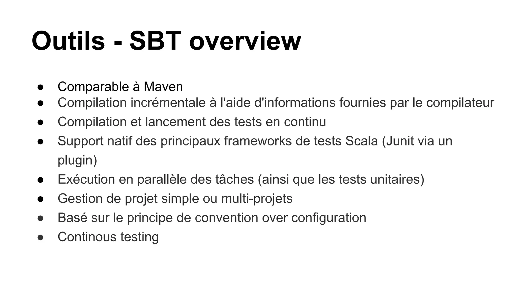 Outils - SBT overview
● Comparable à Maven
● Compilation incrémentale à l'aide d'informations fournies par le compilateur
● Compilation et lancement des tests en continu
● Support natif des principaux frameworks de tests Scala (Junit via un
plugin)
● Exécution en parallèle des tâches (ainsi que les tests unitaires)
● Gestion de projet simple ou multi-projets
● Basé sur le principe de convention over configuration
● Continous testing
 