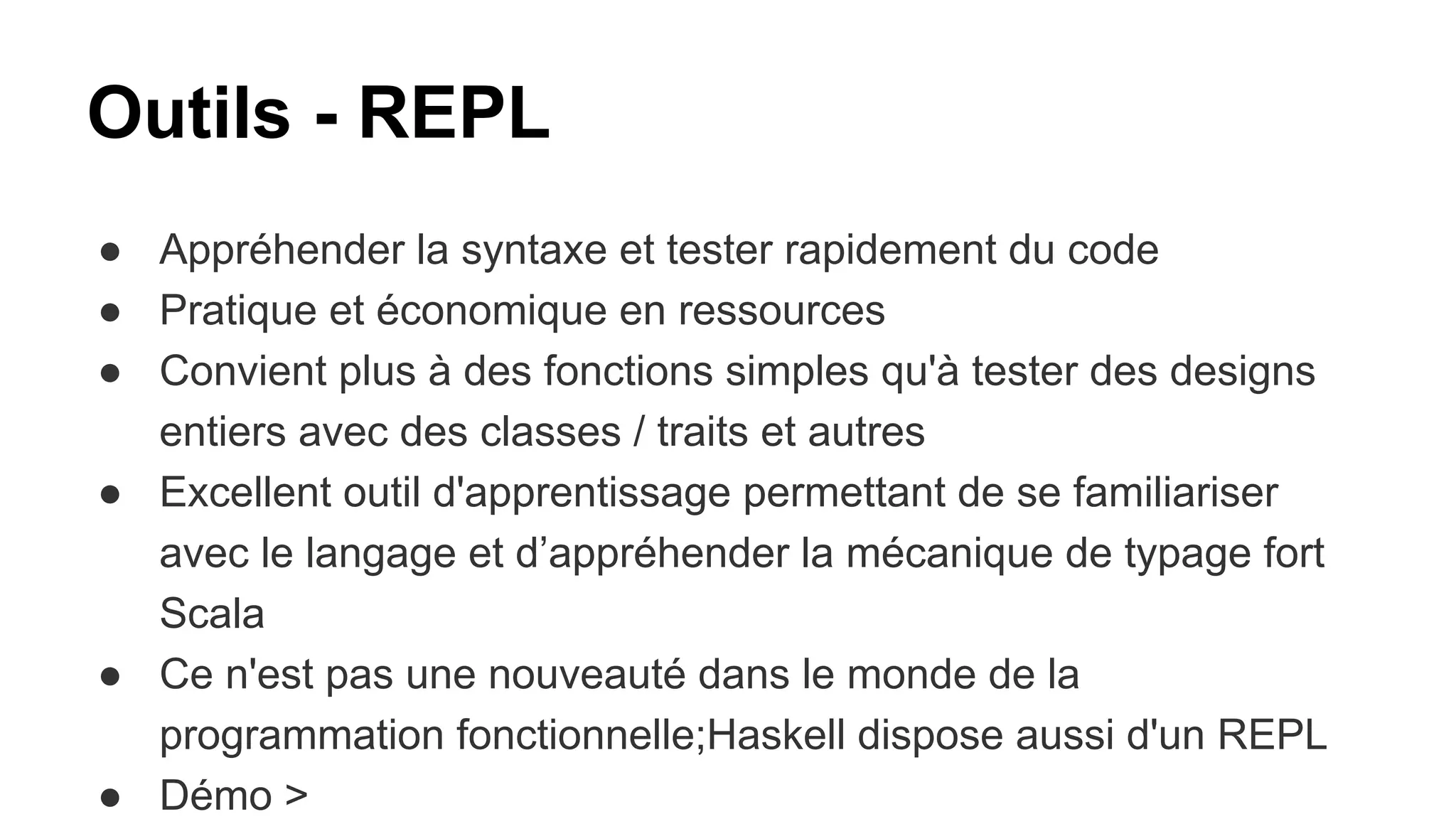 Outils - REPL
● Appréhender la syntaxe et tester rapidement du code
● Pratique et économique en ressources
● Convient plus à des fonctions simples qu'à tester des designs
entiers avec des classes / traits et autres
● Excellent outil d'apprentissage permettant de se familiariser
avec le langage et d’appréhender la mécanique de typage fort
Scala
● Ce n'est pas une nouveauté dans le monde de la
programmation fonctionnelle;Haskell dispose aussi d'un REPL
● Démo >
 
