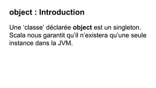 object : Introduction
Une ‘classe’ déclarée object est un singleton.
Scala nous garantit qu’il n’existera qu’une seule
instance dans la JVM.
 