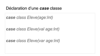 Déclaration d’une case classe
case class Eleve(age:Int)
case class Eleve(val age:Int)
case class Eleve(var age:Int)
 