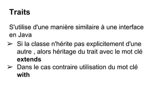 Traits
S'utilise d'une manière similaire à une interface
en Java
➢ Si la classe n'hérite pas explicitement d'une
autre , alors héritage du trait avec le mot clé
extends
➢ Dans le cas contraire utilisation du mot clé
with
 