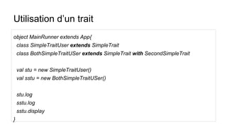 Utilisation d’un trait
object MainRunner extends App{
class SimpleTraitUser extends SimpleTrait
class BothSimpleTraitUSer extends SimpleTrait with SecondSimpleTrait
val stu = new SimpleTraitUser()
val sstu = new BothSimpleTraitUSer()
stu.log
sstu.log
sstu.display
}
 