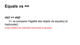 Equals vs ==
obj1 == obj2
>> va comparer l’égalité des objets via equals() et
hashcode()
(Il faut redéfinir les méthodes hashcode() et equals())
 