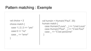 Pattern matching : Exemple
val choice = 2
choice match {
case 1 | 2 | 3 => "yes"
case 0 => "no"
case _ => "error"
}
val humain = Humain(“Paul”, 35)
humain match {
case Humain("Louis", _) => "c’est Louis"
case Humain("Paul", _) => "C’est Paul"
case _ => "C’est personne"
}
 