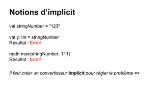 Notions d’implicit
val stringNumber = "123"
val y: Int = stringNumber
Résultat : Error!
math.max(stringNumber, 111)
Résultat : Error!
Il faut créer un convertisseur implicit pour régler le problème =>
 