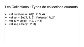 Les Collections : Types de collections courants
➢ val numbers = List(1, 2, 3, 4)
➢ val set = Set(1, 1, 2) // résultat [1,2]
➢ val kv = Map(1 -> 2, 2-> 5)
➢ val seq = Seq(1, 2, 3)
 