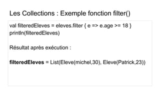 Les Collections : Exemple fonction filter()
val filteredEleves = eleves.filter { e => e.age >= 18 }
println(filteredEleves)
Résultat après exécution :
filteredEleves = List(Eleve(michel,30), Eleve(Patrick,23))
 