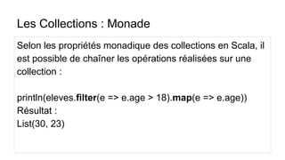 Les Collections : Monade
Selon les propriétés monadique des collections en Scala, il
est possible de chaîner les opérations réalisées sur une
collection :
println(eleves.filter(e => e.age > 18).map(e => e.age))
Résultat :
List(30, 23)
 