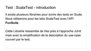 Test : ScalaTest - introduction
Il existe plusieurs librairies pour écrire des tests en Scala.
Nous utiliserons pour les labs ScalaTest avec l’API
FunSuite.
Cette Librairie ressemble de très près à l’approche JUnit
mais avec la simplification de la description du use-case
couvert par le test.
 