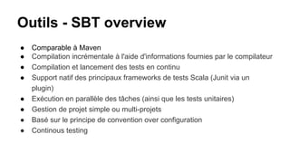 Outils - SBT overview
● Comparable à Maven
● Compilation incrémentale à l'aide d'informations fournies par le compilateur
● Compilation et lancement des tests en continu
● Support natif des principaux frameworks de tests Scala (Junit via un
plugin)
● Exécution en parallèle des tâches (ainsi que les tests unitaires)
● Gestion de projet simple ou multi-projets
● Basé sur le principe de convention over configuration
● Continous testing
 