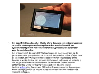 Het bedrijf CSR toonde op het Mobile World Congress een systeem waarmee de positie van een persoon in een gebouw kan worden bepaald. Het systeem maakt gebruik van een accelerometer, gyroscoop en barometer voor de plaatsbepaling.Het systeem heeft de naam SIRF Walk gekregen en moet inspringen op de grote zwakte van gps-systemen: de noodzaak van een directe line of sight naar de satellieten. SIRF Walk gebruikt een accelerometer en gyroscoop om te bepalen in welke richting een persoon zich beweegt zodra deze uit het zicht is van de gps-satellieten. Door middel van de barometer kan ook worden achterhaald op welke verdieping van een gebouw de persoon zich bevindt. Volgens Raj Gawera van CSR is de software geavanceerd genoeg om kleine bewegingen van de apparatuur te herkennen en is het systeem niet makkelijk te foppen.