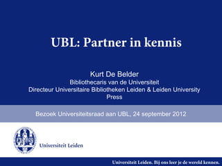 UBL: Partner in kennis

                      Kurt De Belder
               Bibliothecaris van de Universiteit
Directeur Universitaire Bibliotheken Leiden & Leiden University
                              Press

  Bezoek Universiteitsraad aan UBL, 24 september 2012




                              Universiteit Leiden. Bij ons leer je de wereld kennen.
 