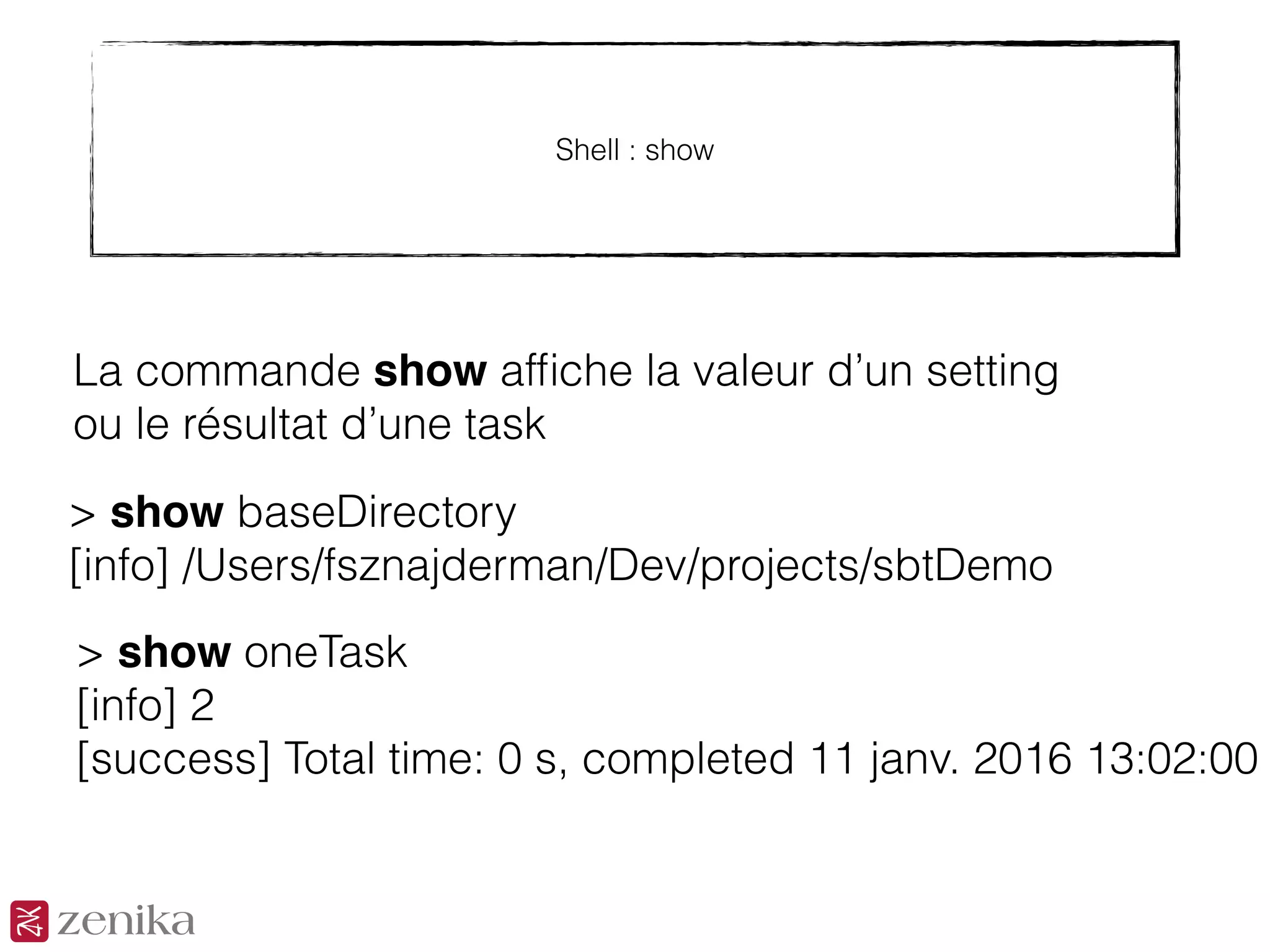 Shell : show
La commande show afﬁche la valeur d’un setting
ou le résultat d’une task
> show baseDirectory
[info] /Users/fsznajderman/Dev/projects/sbtDemo
> show oneTask
[info] 2
[success] Total time: 0 s, completed 11 janv. 2016 13:02:00
 