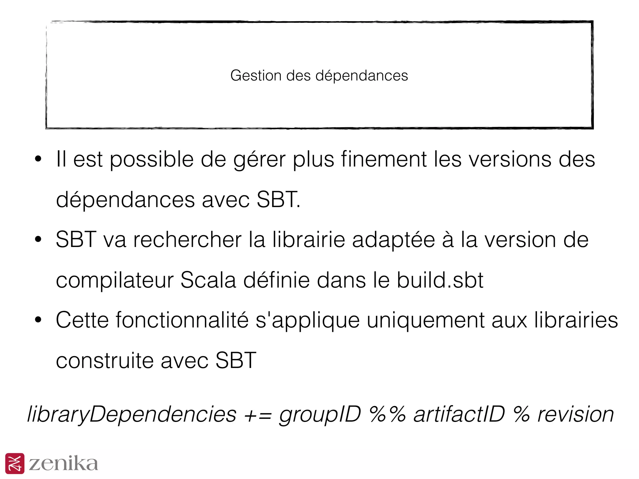 Gestion des dépendances
• Il est possible de gérer plus ﬁnement les versions des
dépendances avec SBT.
• SBT va rechercher la librairie adaptée à la version de
compilateur Scala déﬁnie dans le build.sbt
• Cette fonctionnalité s'applique uniquement aux librairies
construite avec SBT
libraryDependencies += groupID %% artifactID % revision
 