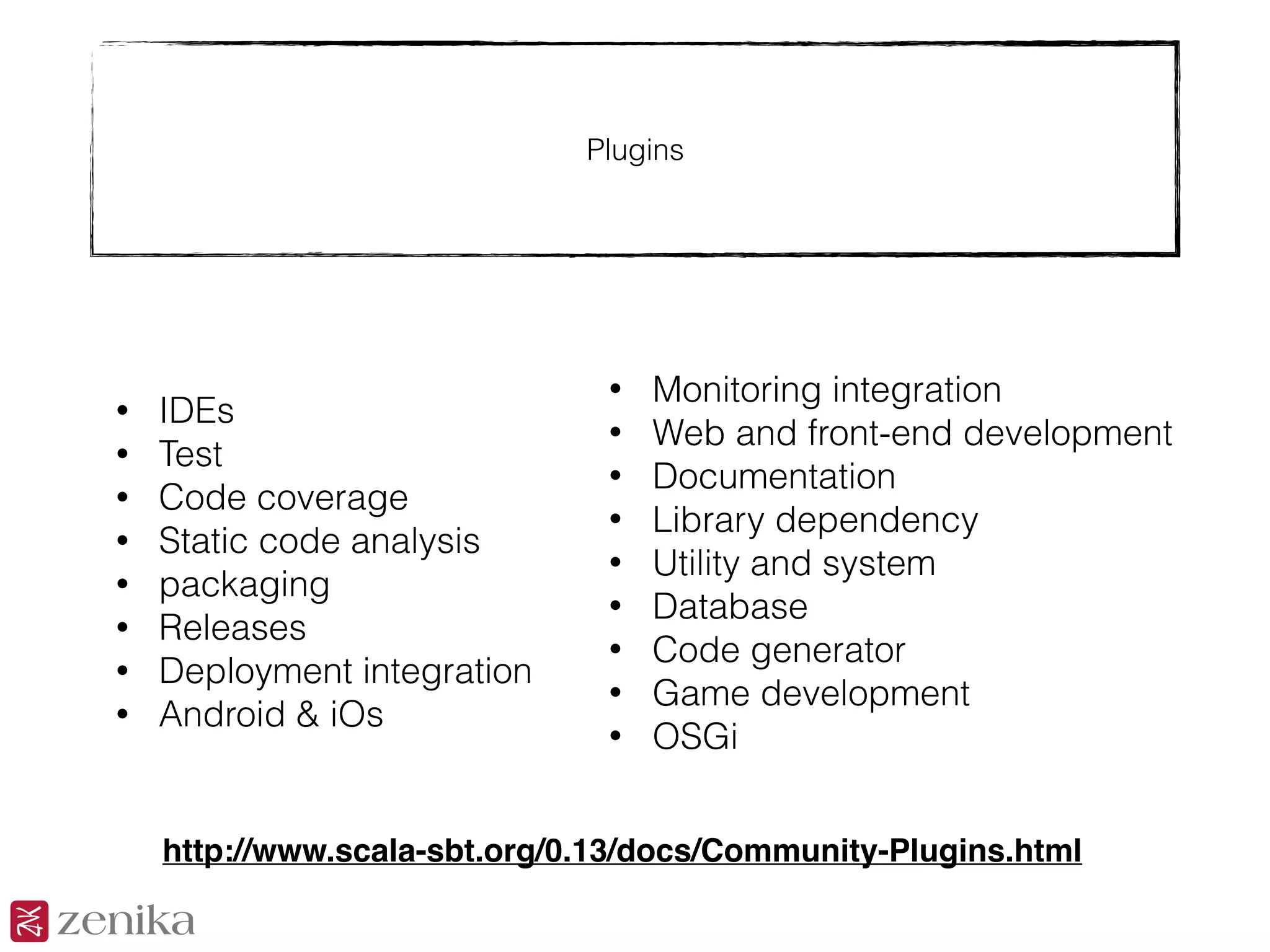 Plugins
• IDEs
• Test
• Code coverage
• Static code analysis
• packaging
• Releases
• Deployment integration
• Android & iOs
• Monitoring integration
• Web and front-end development
• Documentation
• Library dependency
• Utility and system
• Database
• Code generator
• Game development
• OSGi
http://www.scala-sbt.org/0.13/docs/Community-Plugins.html
 