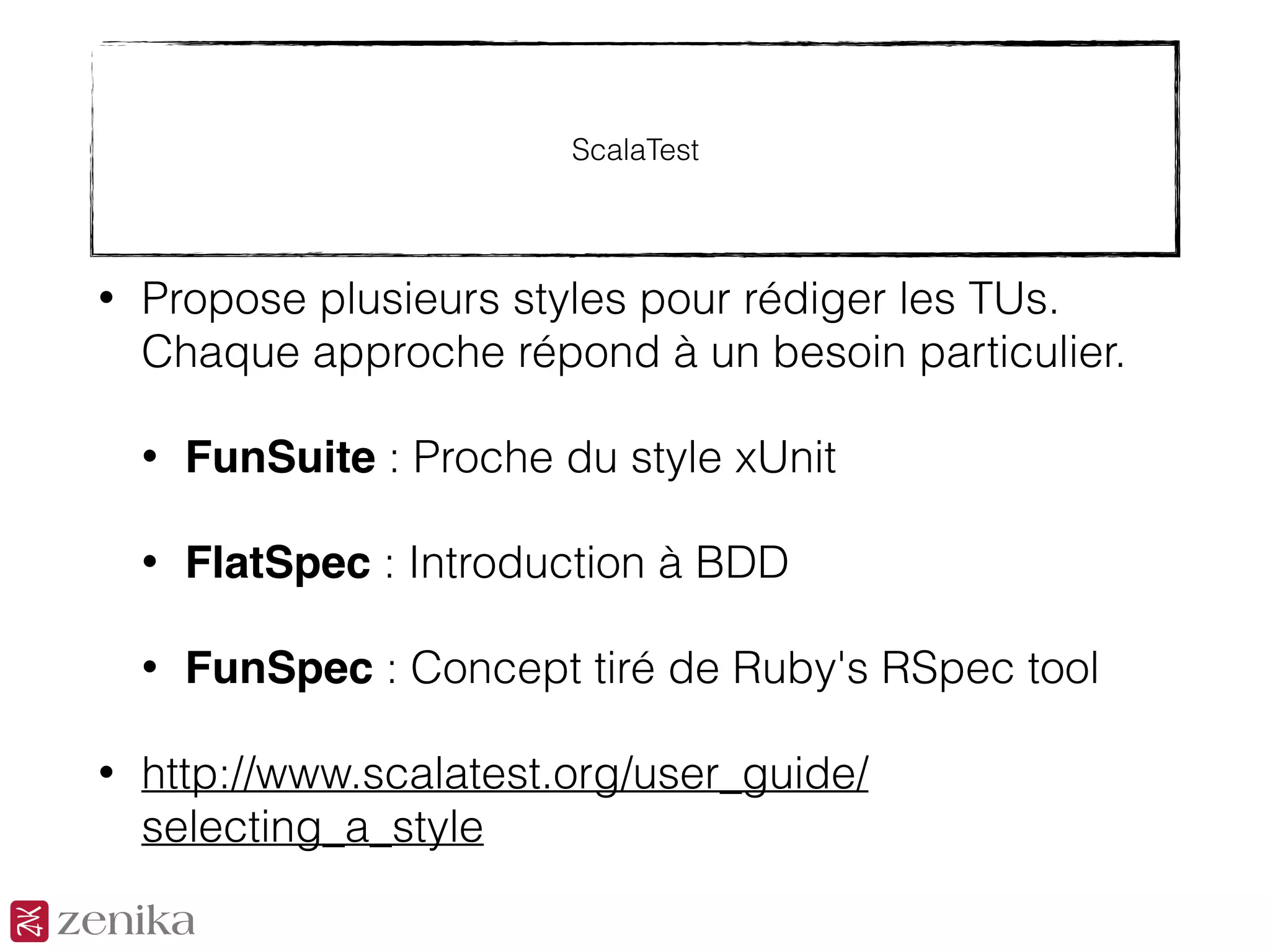 ScalaTest
• Propose plusieurs styles pour rédiger les TUs.
Chaque approche répond à un besoin particulier.
• FunSuite : Proche du style xUnit
• FlatSpec : Introduction à BDD
• FunSpec : Concept tiré de Ruby's RSpec tool
• http://www.scalatest.org/user_guide/
selecting_a_style
 