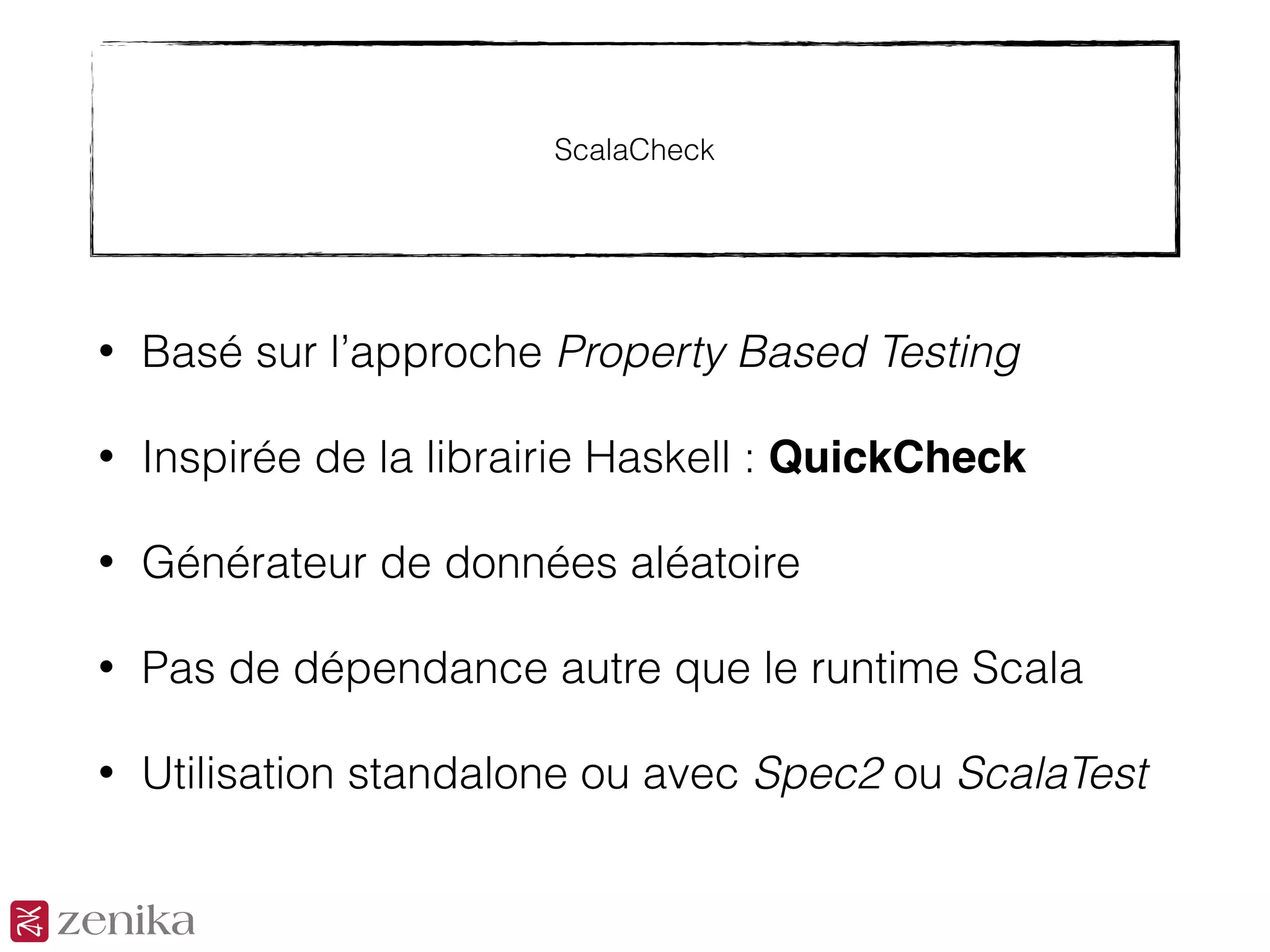 ScalaCheck
• Basé sur l’approche Property Based Testing
• Inspirée de la librairie Haskell : QuickCheck
• Générateur de données aléatoire
• Pas de dépendance autre que le runtime Scala
• Utilisation standalone ou avec Spec2 ou ScalaTest
 